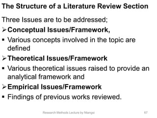 The Structure of a Literature Review Section
Three Issues are to be addressed;
Conceptual Issues/Framework,
 Various concepts involved in the topic are
defined
Theoretical Issues/Framework
 Various theoretical issues raised to provide an
analytical framework and
Empirical Issues/Framework
 Findings of previous works reviewed.
67Research Methods Lecture by Ntangsi
 