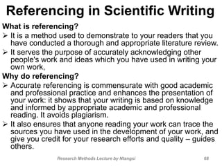 Referencing in Scientific Writing
What is referencing?
 It is a method used to demonstrate to your readers that you
have conducted a thorough and appropriate literature review.
 It serves the purpose of accurately acknowledging other
people's work and ideas which you have used in writing your
own work,
Why do referencing?
 Accurate referencing is commensurate with good academic
and professional practice and enhances the presentation of
your work: it shows that your writing is based on knowledge
and informed by appropriate academic and professional
reading. It avoids plagiarism.
 It also ensures that anyone reading your work can trace the
sources you have used in the development of your work, and
give you credit for your research efforts and quality – guides
others.
Research Methods Lecture by Ntangsi 68
 