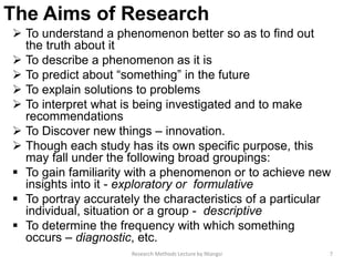 The Aims of Research
 To understand a phenomenon better so as to find out
the truth about it
 To describe a phenomenon as it is
 To predict about “something” in the future
 To explain solutions to problems
 To interpret what is being investigated and to make
recommendations
 To Discover new things – innovation.
 Though each study has its own specific purpose, this
may fall under the following broad groupings:
 To gain familiarity with a phenomenon or to achieve new
insights into it - exploratory or formulative
 To portray accurately the characteristics of a particular
individual, situation or a group - descriptive
 To determine the frequency with which something
occurs – diagnostic, etc.
7Research Methods Lecture by Ntangsi
 