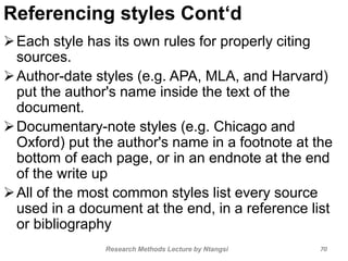 Referencing styles Cont‘d
Each style has its own rules for properly citing
sources.
Author-date styles (e.g. APA, MLA, and Harvard)
put the author's name inside the text of the
document.
Documentary-note styles (e.g. Chicago and
Oxford) put the author's name in a footnote at the
bottom of each page, or in an endnote at the end
of the write up
All of the most common styles list every source
used in a document at the end, in a reference list
or bibliography
Research Methods Lecture by Ntangsi 70
 