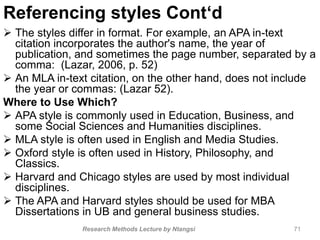 Referencing styles Cont‘d
 The styles differ in format. For example, an APA in-text
citation incorporates the author's name, the year of
publication, and sometimes the page number, separated by a
comma: (Lazar, 2006, p. 52)
 An MLA in-text citation, on the other hand, does not include
the year or commas: (Lazar 52).
Where to Use Which?
 APA style is commonly used in Education, Business, and
some Social Sciences and Humanities disciplines.
 MLA style is often used in English and Media Studies.
 Oxford style is often used in History, Philosophy, and
Classics.
 Harvard and Chicago styles are used by most individual
disciplines.
 The APA and Harvard styles should be used for MBA
Dissertations in UB and general business studies.
Research Methods Lecture by Ntangsi 71
 