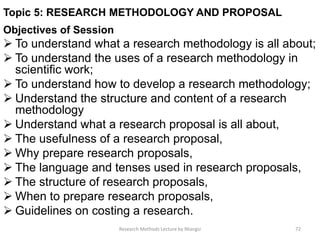 Topic 5: RESEARCH METHODOLOGY AND PROPOSAL
Objectives of Session
 To understand what a research methodology is all about;
 To understand the uses of a research methodology in
scientific work;
 To understand how to develop a research methodology;
 Understand the structure and content of a research
methodology
 Understand what a research proposal is all about,
 The usefulness of a research proposal,
 Why prepare research proposals,
 The language and tenses used in research proposals,
 The structure of research proposals,
 When to prepare research proposals,
 Guidelines on costing a research.
Research Methods Lecture by Ntangsi 72
 