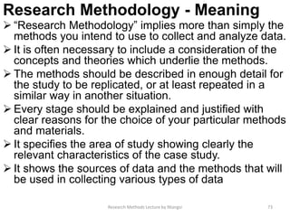 Research Methodology - Meaning
 “Research Methodology” implies more than simply the
methods you intend to use to collect and analyze data.
 It is often necessary to include a consideration of the
concepts and theories which underlie the methods.
 The methods should be described in enough detail for
the study to be replicated, or at least repeated in a
similar way in another situation.
 Every stage should be explained and justified with
clear reasons for the choice of your particular methods
and materials.
 It specifies the area of study showing clearly the
relevant characteristics of the case study.
 It shows the sources of data and the methods that will
be used in collecting various types of data
Research Methods Lecture by Ntangsi 73
 