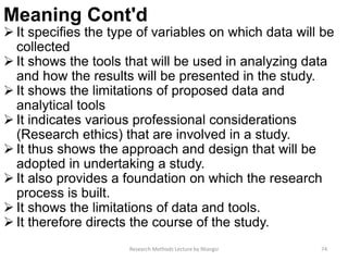 Meaning Cont'd
 It specifies the type of variables on which data will be
collected
 It shows the tools that will be used in analyzing data
and how the results will be presented in the study.
 It shows the limitations of proposed data and
analytical tools
 It indicates various professional considerations
(Research ethics) that are involved in a study.
 It thus shows the approach and design that will be
adopted in undertaking a study.
 It also provides a foundation on which the research
process is built.
 It shows the limitations of data and tools.
 It therefore directs the course of the study.
Research Methods Lecture by Ntangsi 74
 
