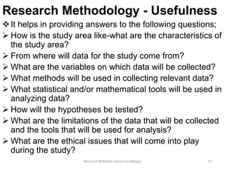 Research Methodology - Usefulness
It helps in providing answers to the following questions;
 How is the study area like-what are the characteristics of
the study area?
 From where will data for the study come from?
 What are the variables on which data will be collected?
 What methods will be used in collecting relevant data?
 What statistical and/or mathematical tools will be used in
analyzing data?
 How will the hypotheses be tested?
 What are the limitations of the data that will be collected
and the tools that will be used for analysis?
 What are the ethical issues that will come into play
during the study?
Research Methods Lecture by Ntangsi 75
 