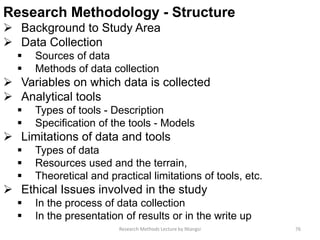Research Methodology - Structure
 Background to Study Area
 Data Collection
 Sources of data
 Methods of data collection
 Variables on which data is collected
 Analytical tools
 Types of tools - Description
 Specification of the tools - Models
 Limitations of data and tools
 Types of data
 Resources used and the terrain,
 Theoretical and practical limitations of tools, etc.
 Ethical Issues involved in the study
 In the process of data collection
 In the presentation of results or in the write up
Research Methods Lecture by Ntangsi 76
 