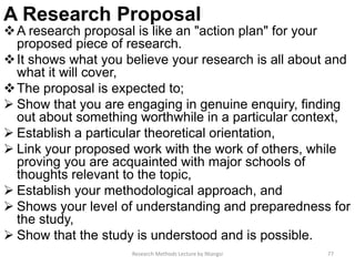 A Research Proposal
A research proposal is like an "action plan" for your
proposed piece of research.
It shows what you believe your research is all about and
what it will cover,
The proposal is expected to;
 Show that you are engaging in genuine enquiry, finding
out about something worthwhile in a particular context,
 Establish a particular theoretical orientation,
 Link your proposed work with the work of others, while
proving you are acquainted with major schools of
thoughts relevant to the topic,
 Establish your methodological approach, and
 Shows your level of understanding and preparedness for
the study,
 Show that the study is understood and is possible.
Research Methods Lecture by Ntangsi 77
 