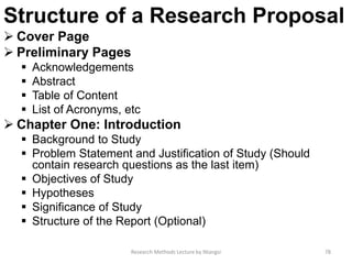 Structure of a Research Proposal
 Cover Page
 Preliminary Pages
 Acknowledgements
 Abstract
 Table of Content
 List of Acronyms, etc
 Chapter One: Introduction
 Background to Study
 Problem Statement and Justification of Study (Should
contain research questions as the last item)
 Objectives of Study
 Hypotheses
 Significance of Study
 Structure of the Report (Optional)
Research Methods Lecture by Ntangsi 78
 