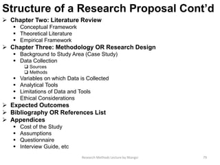 Structure of a Research Proposal Cont’d
 Chapter Two: Literature Review
 Conceptual Framework
 Theoretical Literature
 Empirical Framework
 Chapter Three: Methodology OR Research Design
 Background to Study Area (Case Study)
 Data Collection
 Sources
 Methods
 Variables on which Data is Collected
 Analytical Tools
 Limitations of Data and Tools
 Ethical Considerations
 Expected Outcomes
 Bibliography OR References List
 Appendices
 Cost of the Study
 Assumptions
 Questionnaire
 Interview Guide, etc
Research Methods Lecture by Ntangsi 79
 