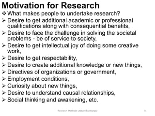 Motivation for Research
What makes people to undertake research?
 Desire to get additional academic or professional
qualifications along with consequential benefits,
 Desire to face the challenge in solving the societal
problems - be of service to society,
 Desire to get intellectual joy of doing some creative
work,
 Desire to get respectability,
 Desire to create additional knowledge or new things,
 Directives of organizations or government,
 Employment conditions,
 Curiosity about new things,
 Desire to understand causal relationships,
 Social thinking and awakening, etc.
Research Methods Lecture by Ntangsi 8
 