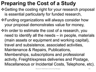 Preparing the Cost of a Study
Getting the costing right for your research proposal
is essential particularly for funded research,
Funding organizations will always consider how
your proposal demonstrates value for money,
In order to estimate the cost of a research, you
need to identify all the needs – in people, materials
(main assets or equipment and working capital),
travel and subsistence, associated activities,
Maintenance & Repairs, Publications,
Memberships, subscriptions and professional
activity, Freight/express deliveries and Postage,
Miscellaneous or Incidental Costs, Telephone, etc).
Research Methods Lecture by Ntangsi 80
 