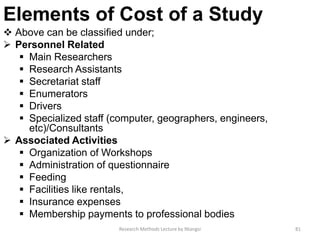 Elements of Cost of a Study
 Above can be classified under;
 Personnel Related
 Main Researchers
 Research Assistants
 Secretariat staff
 Enumerators
 Drivers
 Specialized staff (computer, geographers, engineers,
etc)/Consultants
 Associated Activities
 Organization of Workshops
 Administration of questionnaire
 Feeding
 Facilities like rentals,
 Insurance expenses
 Membership payments to professional bodies
Research Methods Lecture by Ntangsi 81
 