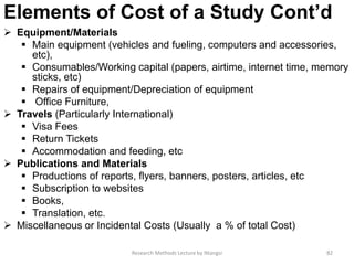Elements of Cost of a Study Cont’d
 Equipment/Materials
 Main equipment (vehicles and fueling, computers and accessories,
etc),
 Consumables/Working capital (papers, airtime, internet time, memory
sticks, etc)
 Repairs of equipment/Depreciation of equipment
 Office Furniture,
 Travels (Particularly International)
 Visa Fees
 Return Tickets
 Accommodation and feeding, etc
 Publications and Materials
 Productions of reports, flyers, banners, posters, articles, etc
 Subscription to websites
 Books,
 Translation, etc.
 Miscellaneous or Incidental Costs (Usually a % of total Cost)
Research Methods Lecture by Ntangsi 82
 