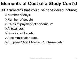 Elements of Cost of a Study Cont’d
Parameters that could be considered include;
Number of days
Number of people
Rates of payment of honorarium
Allowances
Duration of travels
Accommodation rates
Suppliers/Direct Market Purchases, etc.
Research Methods Lecture by Ntangsi 83
 