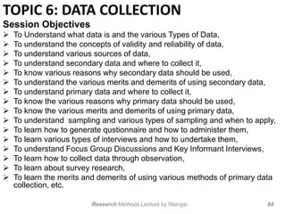 TOPIC 6: DATA COLLECTION
Session Objectives
 To Understand what data is and the various Types of Data,
 To understand the concepts of validity and reliability of data,
 To understand various sources of data,
 To understand secondary data and where to collect it,
 To know various reasons why secondary data should be used,
 To understand the various merits and demerits of using secondary data,
 To understand primary data and where to collect it,
 To know the various reasons why primary data should be used,
 To know the various merits and demerits of using primary data,
 To understand sampling and various types of sampling and when to apply,
 To learn how to generate qustionnaire and how to administer them,
 To learn various types of interviews and how to undertake them,
 To understand Focus Group Discussions and Key Informant Interviews,
 To learn how to collect data through observation,
 To learn about survey research,
 To learn the merits and demerits of using various methods of primary data
collection, etc.
Research Methods Lecture by Ntangsi 84
 