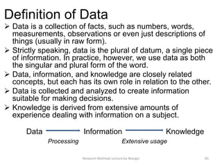 Definition of Data
 Data is a collection of facts, such as numbers, words,
measurements, observations or even just descriptions of
things (usually in raw form).
 Strictly speaking, data is the plural of datum, a single piece
of information. In practice, however, we use data as both
the singular and plural form of the word.
 Data, information, and knowledge are closely related
concepts, but each has its own role in relation to the other.
 Data is collected and analyzed to create information
suitable for making decisions.
 Knowledge is derived from extensive amounts of
experience dealing with information on a subject.
Data Information Knowledge
Processing Extensive usage
Research Methods Lecture by Ntangsi 85
 