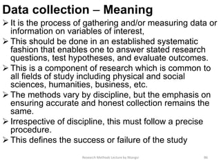 Data collection – Meaning
 It is the process of gathering and/or measuring data or
information on variables of interest,
 This should be done in an established systematic
fashion that enables one to answer stated research
questions, test hypotheses, and evaluate outcomes.
 This is a component of research which is common to
all fields of study including physical and social
sciences, humanities, business, etc.
 The methods vary by discipline, but the emphasis on
ensuring accurate and honest collection remains the
same.
 Irrespective of discipline, this must follow a precise
procedure.
 This defines the success or failure of the study
Research Methods Lecture by Ntangsi 86
 