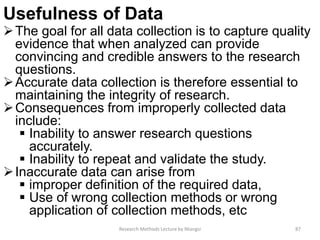 Usefulness of Data
The goal for all data collection is to capture quality
evidence that when analyzed can provide
convincing and credible answers to the research
questions.
Accurate data collection is therefore essential to
maintaining the integrity of research.
Consequences from improperly collected data
include:
 Inability to answer research questions
accurately.
 Inability to repeat and validate the study.
Inaccurate data can arise from
 improper definition of the required data,
 Use of wrong collection methods or wrong
application of collection methods, etc
Research Methods Lecture by Ntangsi 87
 