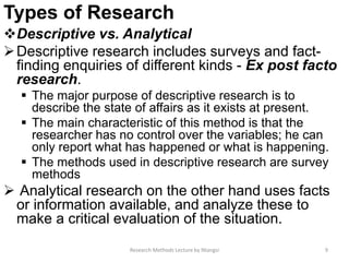 Types of Research
Descriptive vs. Analytical
Descriptive research includes surveys and fact-
finding enquiries of different kinds - Ex post facto
research.
 The major purpose of descriptive research is to
describe the state of affairs as it exists at present.
 The main characteristic of this method is that the
researcher has no control over the variables; he can
only report what has happened or what is happening.
 The methods used in descriptive research are survey
methods
 Analytical research on the other hand uses facts
or information available, and analyze these to
make a critical evaluation of the situation.
Research Methods Lecture by Ntangsi 9
 
