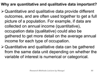 Why are quantitative and qualitative data important?
Quantitative and qualitative data provide different
outcomes, and are often used together to get a full
picture of a population. For example, if data are
collected on annual income (quantitative),
occupation data (qualitative) could also be
gathered to get more detail on the average annual
income for each type of occupation.
Quantitative and qualitative data can be gathered
from the same data unit depending on whether the
variable of interest is numerical or categorical.
Research Methods Lecture by Ntangsi 90
 