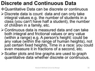Discrete and Continuous Data
Quantitative Data can be discrete or continuous
Discrete data is count data and can only take
integral values e.g. the number of students in a
class (you can't have half a student), the number
of children in a family, etc.
Continuous data is measured data and can take
both integral and frictional values or any value
(within a range) e.g. A person's height: could be
any value (within the range of human heights), not
just certain fixed heights, Time in a race: you could
even measure it in fractions of a second, etc.
Scatter plots and line graphs are used to graph
quantitative data whether discrete or continuous.
Research Methods Lecture by Ntangsi 93
 