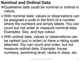 Nominal and Ordinal Data
Qualitative data could be nominal or ordinal in
nature.
With nominal data; values or observations can
be assigned a code in the form of a number
where the numbers are simply labels. You can
count but not order or measure nominal data.
Examples: Sex, and eye colour.
With ordinal data, values or observations can
be ranked (put in order) or have a rating scale
attached. You can count and order, but not
measure ordinal data. Example: house
numbers, swimming level, ranks in class, etc.
Research Methods Lecture by Ntangsi 94
 