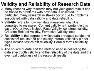 Validity and Reliability of Research Data
 Many reasons why research may not yield good results can
be traced to problems with how data is collected. In
particular, many research mistakes occur due to problems
associated with data validity and data reliability.
 Validity refers to how well data measures what it is
purported to measure. Content validity is important in this
case. (Other types include Face Validity, construct validity,
Criterion-Related Validity, Formative Validity, etc).
 Reliability is the degree to which data produces stable and
consistent results and particularly Internal reliability (Other
types include test-retest reliability, Parallel forms reliability,
etc).
 The source of data and the method used in collecting the
data affect both validity and the reliability of the data and the
eventual usefulness of the research results.
Research Methods Lecture by Ntangsi 95
 