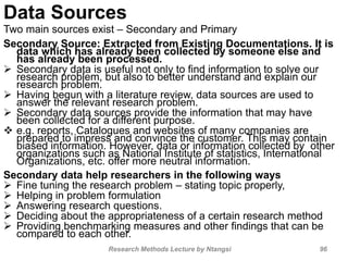 Data Sources
Two main sources exist – Secondary and Primary
Secondary Source: Extracted from Existing Documentations. It is
data which has already been collected by someone else and
has already been processed.
 Secondary data is useful not only to find information to solve our
research problem, but also to better understand and explain our
research problem.
 Having begun with a literature review, data sources are used to
answer the relevant research problem.
 Secondary data sources provide the information that may have
been collected for a different purpose.
 e.g. reports, Catalogues and websites of many companies are
prepared to impress and convince the customer. This may contain
biased information. However, data or information collected by other
organizations such as National Institute of statistics, International
Organizations, etc. offer more neutral information.
Secondary data help researchers in the following ways
 Fine tuning the research problem – stating topic properly,
 Helping in problem formulation
 Answering research questions.
 Deciding about the appropriateness of a certain research method
 Providing benchmarking measures and other findings that can be
compared to each other.
Research Methods Lecture by Ntangsi 96
 