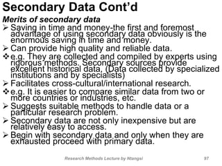 Secondary Data Cont’d
Merits of secondary data
 Saving in time and money-the first and foremost
advantage of using secondary data obviously is the
enormous saving in time and money.
 Can provide high quality and reliable data.
e.g. They are collected and compiled by experts using
rigorous methods. Secondary sources provide
excellent historical data. (Data collected by specialized
institutions and by specialists)
 Facilitates cross-cultural/international research.
e.g. It is easier to compare similar data from two or
more countries or industries, etc.
 Suggests suitable methods to handle data or a
particular research problem.
 Secondary data are not only inexpensive but are
relatively easy to access.
 Begin with secondary data and only when they are
exhausted proceed with primary data.
Research Methods Lecture by Ntangsi 97
 