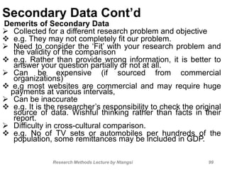 Secondary Data Cont’d
Demerits of Secondary Data
 Collected for a different research problem and objective
 e.g. They may not completely fit our problem.
 Need to consider the ‘Fit’ with your research problem and
the validity of the comparison
 e.g. Rather than provide wrong information, it is better to
answer your question partially or not at all.
 Can be expensive (if sourced from commercial
organizations)
 e,g most websites are commercial and may require huge
payments at various intervals,
 Can be inaccurate
 e.g. It is the researcher’s responsibility to check the original
source of data. Wishful thinking rather than facts in their
report.
 Difficulty in cross-cultural comparison.
 e.g. No of TV sets or automobiles per hundreds of the
population, some remittances may be included in GDP.
Research Methods Lecture by Ntangsi 99
 