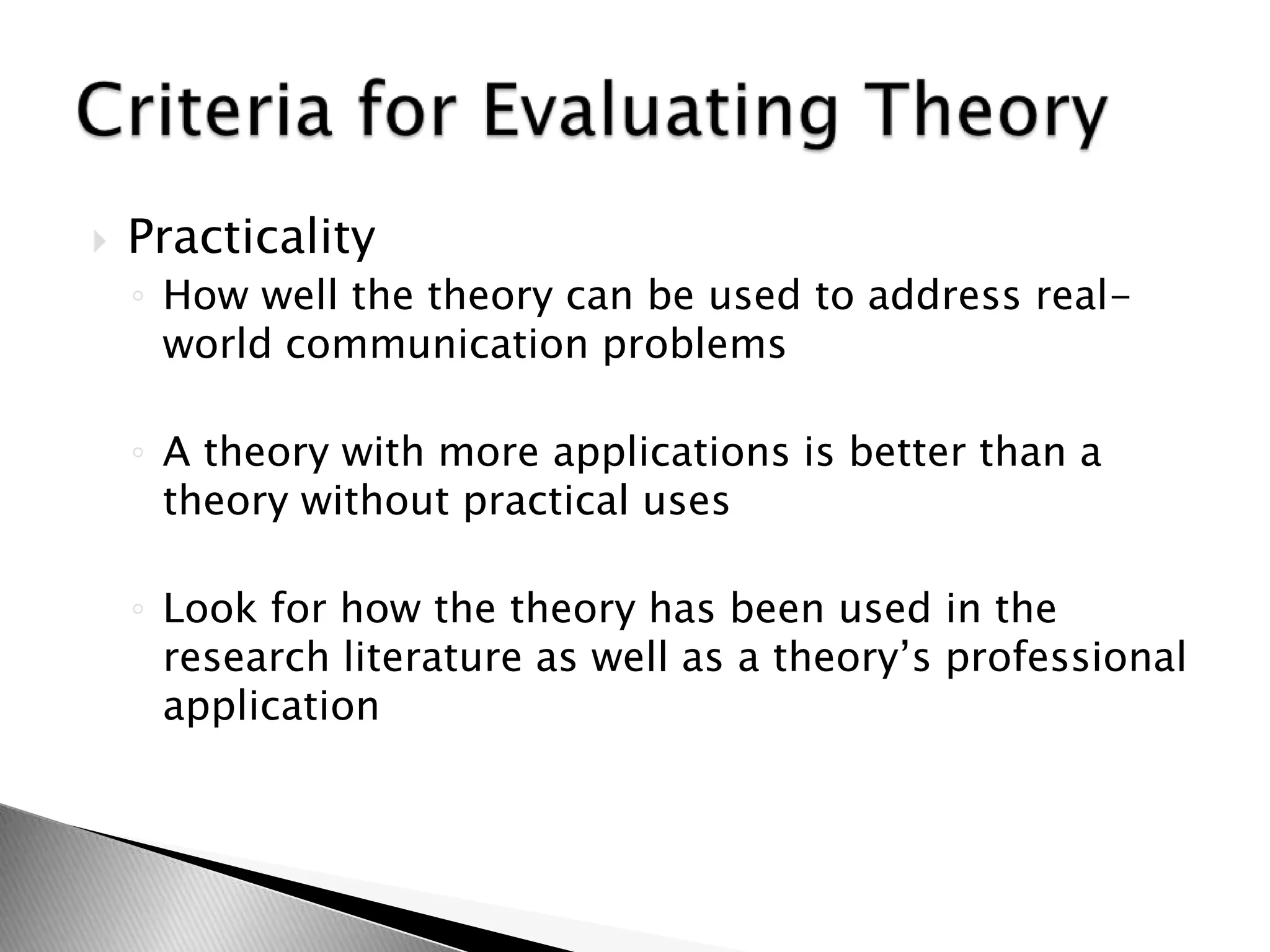  Practicality
◦ How well the theory can be used to address real-
world communication problems
◦ A theory with more applications is better than a
theory without practical uses
◦ Look for how the theory has been used in the
research literature as well as a theory’s professional
application
 