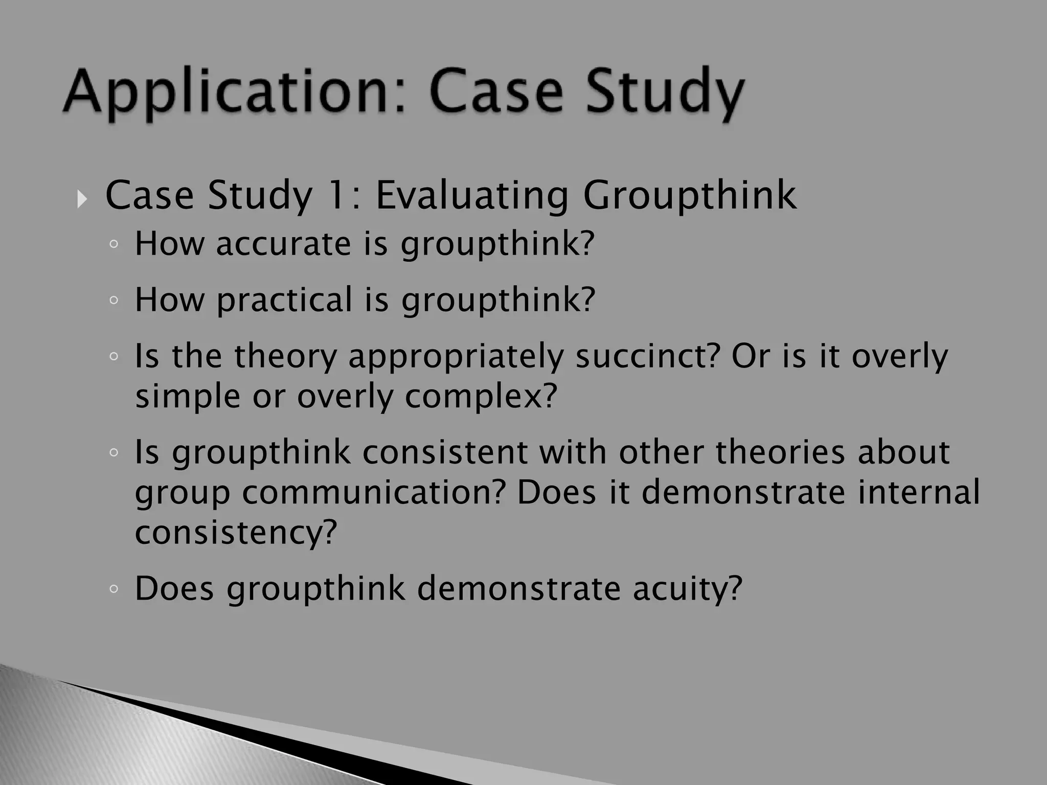  Case Study 1: Evaluating Groupthink
◦ How accurate is groupthink?
◦ How practical is groupthink?
◦ Is the theory appropriately succinct? Or is it overly
simple or overly complex?
◦ Is groupthink consistent with other theories about
group communication? Does it demonstrate internal
consistency?
◦ Does groupthink demonstrate acuity?
 