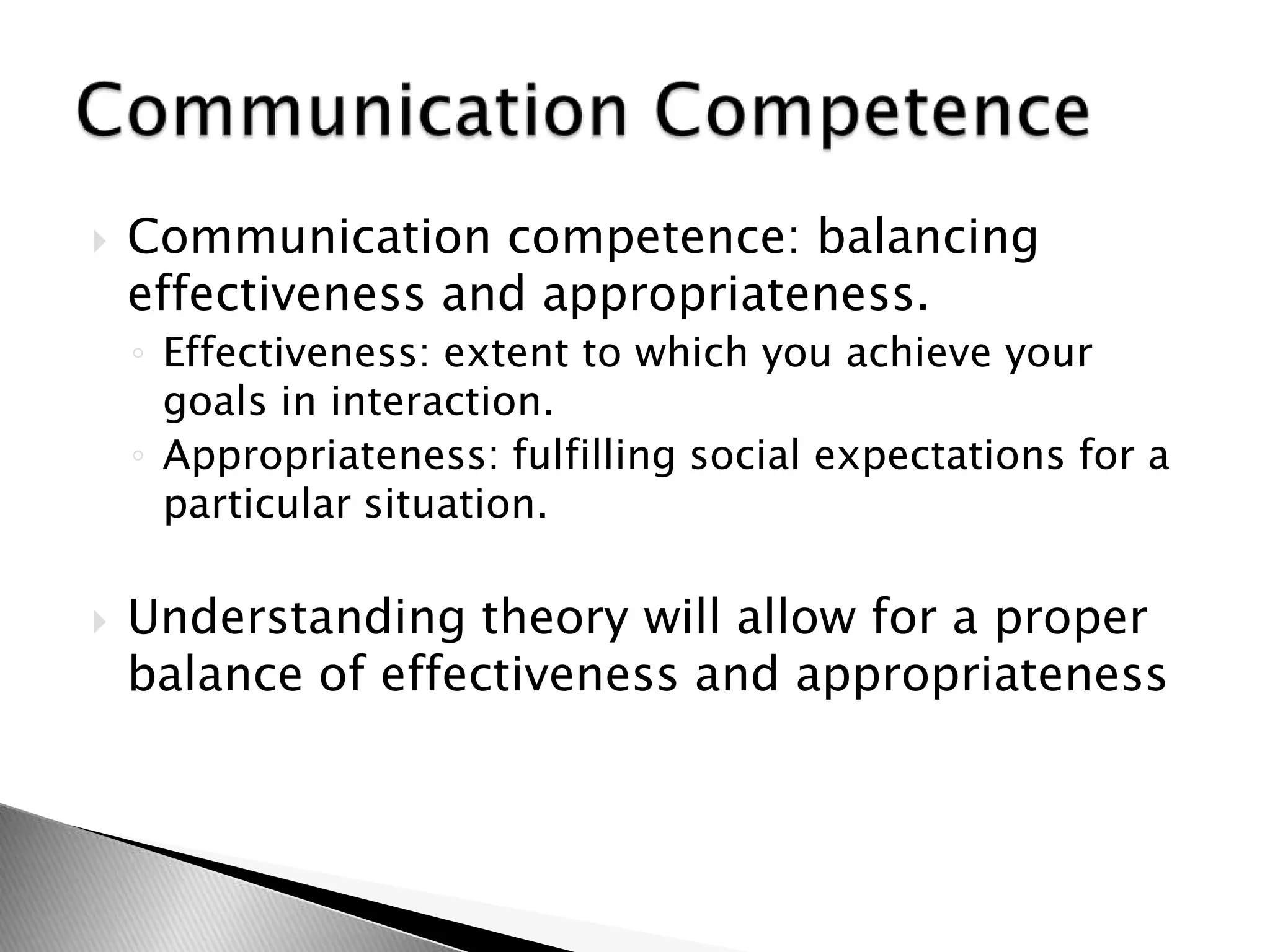  Communication competence: balancing
effectiveness and appropriateness.
◦ Effectiveness: extent to which you achieve your
goals in interaction.
◦ Appropriateness: fulfilling social expectations for a
particular situation.
 Understanding theory will allow for a proper
balance of effectiveness and appropriateness
 