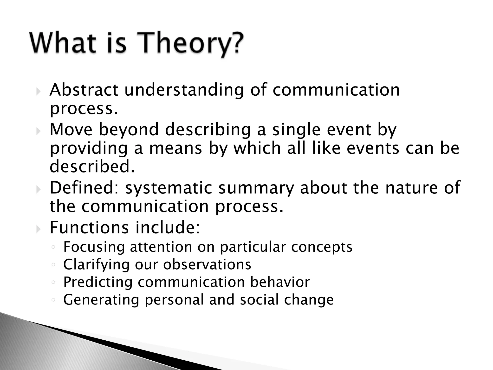  Abstract understanding of communication
process.
 Move beyond describing a single event by
providing a means by which all like events can be
described.
 Defined: systematic summary about the nature of
the communication process.
 Functions include:
◦ Focusing attention on particular concepts
◦ Clarifying our observations
◦ Predicting communication behavior
◦ Generating personal and social change
 