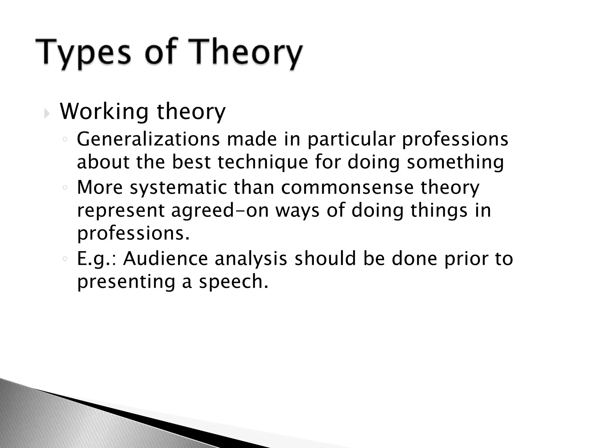  Working theory
◦ Generalizations made in particular professions
about the best technique for doing something
◦ More systematic than commonsense theory
represent agreed-on ways of doing things in
professions.
◦ E.g.: Audience analysis should be done prior to
presenting a speech.
 