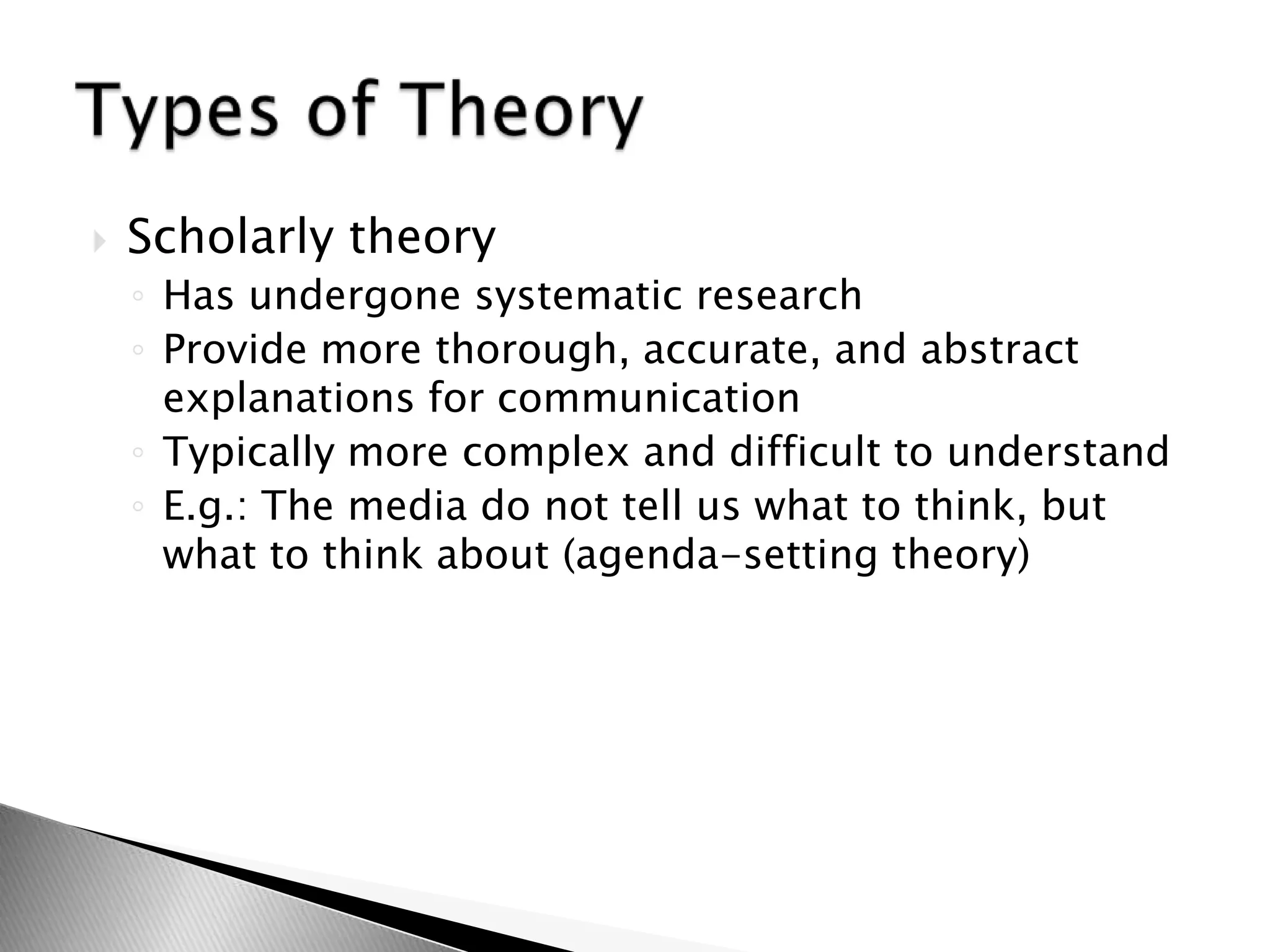  Scholarly theory
◦ Has undergone systematic research
◦ Provide more thorough, accurate, and abstract
explanations for communication
◦ Typically more complex and difficult to understand
◦ E.g.: The media do not tell us what to think, but
what to think about (agenda-setting theory)
 