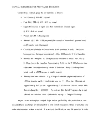 CAPITAL BUDGETING FOR PROFITABLE DECISIONS
Commodities contracts price the raw materials as follows:
 2018 Cocoa @ $.88-$1.23/pound
 Fluid Dairy Milk @ $.13 - $.15 per pound
 Sugar (US sourced is higher cost than international sourced sugar)
@ $.38 - $.40 per pound
 Peanuts @ $.45 - $.50 per pound
 Almonds @ $2.89 - $2.98 per pound(due to need of international peanuts based
on US supply basis (shortages))
 Cocoa:1 pod produces 40 Cocoa beans, 1 tree produces 30 pods, 1200 cocoa
beans per tree. Each pod approximately 400g. 400 beans for 1 lb of chocolate.
 Hershey Bar – Original: 1.5 oz of processed chocolate to make 1 bar1.5 oz @
$1.00 pp (mock) for chocolate Approximately $.09c per bar X 900k bars per day
= $81,000. Cost approximately 2x that of Twizzlers. Every 1% change here
would result in a $1M savings in weight variance
 Hershey Bar with almonds: 1.2g of output is almonds (8 per bar) consists of
.339/oz almonds and 1.11 oz chocolate mix per (1) 1.45 oz bar. Chocolate at
approximately $.07 per bar. Approximately $.12c/bar cost (almond cost) x 900k
bars produced/day = $108,000 As costs are 2.2x that of Twizzlers due to high
almond and chocolate costs. Approximate savings $1.2M per 1% change
As you can see a throughput analysis helps analyze profitability of a production or even
loss calculations as changes are implemented to help correct production outputs of a machine and
assist with corrective actions as a result. It is no doubt that Hershey’s uses this valuation in order
 