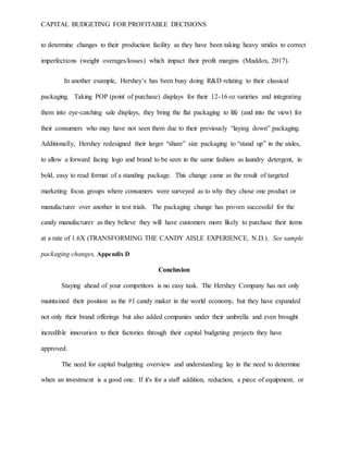 CAPITAL BUDGETING FOR PROFITABLE DECISIONS
to determine changes to their production facility as they have been taking heavy strides to correct
imperfections (weight overages/losses) which impact their profit margins (Maddox, 2017).
In another example, Hershey’s has been busy doing R&D relating to their classical
packaging. Taking POP (point of purchase) displays for their 12-16 oz varieties and integrating
them into eye-catching sale displays, they bring the flat packaging to life (and into the view) for
their consumers who may have not seen them due to their previously “laying down” packaging.
Additionally, Hershey redesigned their larger “share” size packaging to “stand up” in the aisles,
to allow a forward facing logo and brand to be seen in the same fashion as laundry detergent, in
bold, easy to read format of a standing package. This change came as the result of targeted
marketing focus groups where consumers were surveyed as to why they chose one product or
manufacturer over another in test trials. The packaging change has proven successful for the
candy manufacturer as they believe they will have customers more likely to purchase their items
at a rate of 1.6X (TRANSFORMING THE CANDY AISLE EXPERIENCE, N.D.). See sample
packaging changes, Appendix D
Conclusion
Staying ahead of your competitors is no easy task. The Hershey Company has not only
maintained their position as the #1 candy maker in the world economy, but they have expanded
not only their brand offerings but also added companies under their umbrella and even brought
incredible innovation to their factories through their capital budgeting projects they have
approved.
The need for capital budgeting overview and understanding lay in the need to determine
when an investment is a good one. If it's for a staff addition, reduction, a piece of equipment, or
 