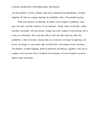 CAPITAL BUDGETING FOR PROFITABLE DECISIONS
even the acquisition of a new company, being able to understand the methodologies of capital
budgeting will help any company determine the profitability factor of the potential purchase.
While these decisions are important, the impact on the company’s profitability, share
price, D/E ratios, and other valuations are also important. Staying within the favorable confines
of positive percentages will keep investors coming back to the company to keep investing with it
as they prove themselves able to pay their debts in a fast rate while improving either their
profitability or their net income, reducing their cost of sales/cost of revenue by improving such
factors, and staying in a cash positive light for both investor and company overall well being.
The principles of capital budgeting should be understood and followed, regardless of the type of
company or the investment that is considered as the principles can even be applied to personal
financial goals in the future.
 