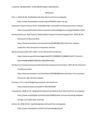CAPITAL BUDGETING FOR PROFITABLE DECISIONS
References
Chen,J.(2018, 04 28). ProfitabilityIndex Rule.RetrievedfromInvestopedia:
https://www.investopedia.com/terms/p/profitability-index-rule.asp
Corporate Finance Institute.(N.D.). Profitability Index.RetrievedfromCorporate Finance Institute:
https://corporatefinanceinstitute.com/resources/knowledge/accounting/profitability-index/
Hershey Announces“NextCentury”Modernization Programto EnhanceSupply Chain.(2015,06 19).
RetrievedfromBusinessWire:
https://www.businesswire.com/news/home/20150619005132/en/Hershey-Updates-
Leadership-Team-Announces-Productivity-Initiative
Hershey Company 2017 10-K. (2017, 12 31). RetrievedfromSEC.Gov:
https://www.sec.gov/Archives/edgar/data/47111/000004711118000011/a2017_formx10-
kq4.htm#s00F2E88DE57DB21AE151B623DB47A022
Hershey Trust Company AnnouncesSaleof Hershey CompanyCommon Stock.(2017,08 23). Retrieved
fromBusinessWire:
https://www.businesswire.com/news/home/20170823006114/en/Hershey-Trust-Company-
Announces-Sale-Hershey-Company
Houstana.(n.d.).Capital BudgetingUsingExcel.Retrievedfrom
https://www.youtube.com/watch?v=3EAvWEcXO80
Investopedia.(2018,10 15). Weighted AverageCostof Capitalin Excel. RetrievedfromInvestopedia:
https://www.investopedia.com/ask/answers/030915/what-formula-calculating-weighted-
average-cost-capital-wacc-excel.asp
Kenton,W.(2018, 05 01). CapitalBudgeting. RetrievedfromInvestopedia:
https://www.investopedia.com/terms/c/capitalbudgeting.asp
 