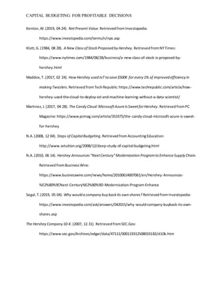 CAPITAL BUDGETING FOR PROFITABLE DECISIONS
Kenton,W.(2019, 04 24). NetPresent Value.RetrievedfromInvestopedia:
https://www.investopedia.com/terms/n/npv.asp
Klott,G. (1984, 08 28). A New Classof StockProposed by Hershey.RetrievedfromNYTimes:
https://www.nytimes.com/1984/08/28/business/a-new-class-of-stock-is-proposed-by-
hershey.html
Maddox,T. (2017, 02 24). HowHershey used IoT to save$500K for every 1% of improved efficiency in
making Twizzlers.RetrievedfromTechRepublic:https://www.techrepublic.com/article/how-
hershey-used-the-cloud-to-deploy-iot-and-machine-learning-without-a-data-scientist/
Martinez,J.(2017, 04 28). The Candy Cloud:MicrosoftAzureIsSweetforHershey.RetrievedfromPC
Magazine:https://www.pcmag.com/article/353375/the-candy-cloud-microsoft-azure-is-sweet-
for-hershey
N.A.(2008, 12 04). Steps of CapitalBudgeting.RetrievedfromAccountingEducation:
http://www.svtuition.org/2008/12/deep-study-of-capital-budgeting.html
N.A.(2010, 06 14). Hershey Announces“NextCentury”Modernization Programto EnhanceSupply Chain.
RetrievedfromBusinessWire:
https://www.businesswire.com/news/home/20100614007061/en/Hershey-Announces-
%E2%80%9CNext-Century%E2%80%9D-Modernization-Program-Enhance
Segal,T.(2019, 05 04). Why would a company buy backits own shares? RetrievedfromInvestopedia:
https://www.investopedia.com/ask/answers/042015/why-would-company-buyback-its-own-
shares.asp
The Hershey Company 10-K.(2007, 12 31). RetrievedfromSEC.Gov:
https://www.sec.gov/Archives/edgar/data/47111/000119312508033182/d10k.htm
 