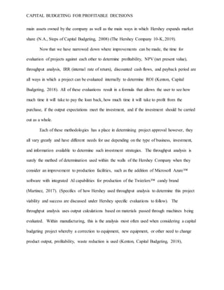 CAPITAL BUDGETING FOR PROFITABLE DECISIONS
main assets owned by the company as well as the main ways in which Hershey expands market
share (N.A., Steps of Capital Budgeting, 2008) (The Hershey Company 10-K, 2019).
Now that we have narrowed down where improvements can be made, the time for
evaluation of projects against each other to determine profitability, NPV (net present value),
throughput analysis, IRR (internal rate of return), discounted cash flows, and payback period are
all ways in which a project can be evaluated internally to determine ROI (Kenton, Capital
Budgeting, 2018). All of these evaluations result in a formula that allows the user to see how
much time it will take to pay the loan back, how much time it will take to profit from the
purchase, if the output expectations meet the investment, and if the investment should be carried
out as a whole.
Each of these methodologies has a place in determining project approval however, they
all vary greatly and have different needs for use depending on the type of business, investment,
and information available to determine such investment strategies. The throughput analysis is
surely the method of determination used within the walls of the Hershey Company when they
consider an improvement to production facilities, such as the addition of Microsoft Azure™
software with integrated AI capabilities for production of the Twizzlers™ candy brand
(Martinez, 2017). (Specifics of how Hershey used throughput analysis to determine this project
viability and success are discussed under Hershey specific evaluations to follow). The
throughput analysis uses output calculations based on materials passed through machines being
evaluated. Within manufacturing, this is the analysis most often used when considering a capital
budgeting project whereby a correction to equipment, new equipment, or other need to change
product output, profitability, waste reduction is used (Kenton, Capital Budgeting, 2018),
 
