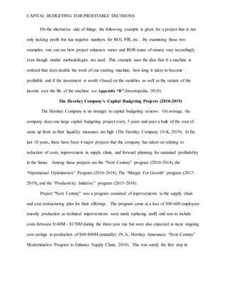 CAPITAL BUDGETING FOR PROFITABLE DECISIONS
On the alternative side of things, the following example is given for a project that is not
only lacking profit but has negative numbers for ROI, PIR, etc.. By examining these two
examples, one can see how project valuation varies and ROR (rates of return) vary accordingly
even though similar methodologies are used. This example uses the idea that if a machine is
ordered that does double the work of our existing machine, how long it takes to become
profitable and if the investment is worth t based on the variables as well as the variant of the
income over the life of the machine see Appendix “B” (Investopedia, 2018).
The Hershey Company’s Capital Budgeting Projects (2010-2019)
The Hershey Company is no stranger to capital budgeting reviews. On average, the
company does one large capital budgeting project every 3 years and pays a bulk of the cost of
same up front as their liquidity measures are high (The Hershey Company 10-K, 2019). In the
last 10 years, there have been 4 major projects that the company has taken on relating to
reduction of costs, improvement in supply chain, and forward planning for sustained profitability
in the future. Among these projects are the “Next Century” program (2010-2014), the
“Operational Optimization” Program (2016-2018), The “Margin For Growth” program (2017-
2019), and the “Productivity Initiative” program (2015-2016).
Project “Next Century” was a program consisted of improvements to the supply chain
and cost restructuring plan for their offerings. The program came at a loss of 500-600 employees
(mostly production as technical improvements were made replacing staff) and was to include
costs between $140M - $170M during the three-year run but were also expected to incur ongoing
cost savings to production of $60-$80M (annually) (N.A., Hershey Announces “Next Century”
Modernization Program to Enhance Supply Chain, 2010). This was surely the first step in
 