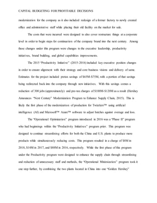 CAPITAL BUDGETING FOR PROFITABLE DECISIONS
modernization for the company as it also included redesign of a former factory to newly created
office and administrative staff while placing their old facility on the market for sale.
The costs that were incurred were designed to also cover restructure things at a corporate
level in order to begin steps for continuation of the company brand into the next century. Among
these changes under this program were changes to the executive leadership, productivity
initiatives, brand building, and global capabilities improvements.
The 2015 “Productivity Initiative” (2015-2016) included key executive position changes
in order to ensure alignment with their strategy and core business visions and delivery of same.
Estimates for the project included pretax savings of $65M-$75M, with a portion of that savings
being redirected back into the company through new initiatives. With this savings comes a
reduction of 300 jobs (approximately) and pre-tax charges of $100M-$120M as a result (Hershey
Announces “Next Century” Modernization Program to Enhance Supply Chain, 2015). This is
likely the first phase of the modernization of production for Twizzlers™ using artificial
intelligence (AI) and Microsoft™ Azure™ software to adjust batches against overage and loss.
The “Operational Optimization” program introduced in 2016 was a “Phase II” program
who had beginnings within the “Productivity Initiatives” program prior. This program was
designed to continue streamlining efforts for both the China and U.S. plants to produce more
products while simultaneously reducing costs. This program resulted in a charge of $8M in
2018, $14M in 2017, and $88M in 2016, respectively. While the first phase of this program
under the Productivity program were designed to enhance the supply chain through streamlining
and reduction of unnecessary staff and methods, the “Operational Minimization” program took it
one step further, by combining the two plants located in China into one “Golden Hershey”
 