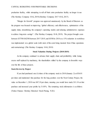 CAPITAL BUDGETING FOR PROFITABLE DECISIONS
production facility, while attempting to sell off their extra production facility no longer in use
(The Hershey Company 10-K, 2019) (Hershey Company 2017 10-K, 2017).
“Margin for Growth” program was approved unanimously by the Board of Directors as
the program was focused on improving “global efficiency and effectiveness, optimization of the
supply chain, streamlining the company’s operating model, and reducing administrative expenses
to achieve long-term savings”. (The Hershey Company 10-K, 2019). The project brought costs
between $375M-$425M between 2017-2019, and $55M in 2018 as a 15% reduction in workforce
was implemented on a global scale (with most of the costs being incurred from China operations
and restructuring) (The Hershey Company 10-K, 2019)
Stock Valuation During Projects (2010-2019)
As the company continued to advance their supply chain and profitability while losing
excess staff replaced by machinery, the shareholders rallied by the company in favorable ways
over the life of these projects.
Stock Review by Project
If you had purchased one (1) share of the company stock in 2010 (January 2) at $36.01
per share and maintained that purchase for the long position over the Next Century Project, the
value on December 1, 2010 was $47.19 per share, meaning you would have made $11.18 on that
purchase and increased your profits by 31.05%. The remaining stock information is as follows
(Yahoo Finance: Hershey Historical Stock Pricing, N.D.):
 