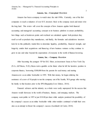 Amazon, Inc. – Managerial Vs. Financial Accounting Principles in
Action
3
Amazon, Inc. - Conceptual Overview
Amazon has been a company to watch since the mid-1990s. Currently, one of the first
companies to reach a valuation of over $1T, investors flock to the company stock and retain it for
the long haul. This review will cover the concepts of how Amazon applies both financial
accounting and managerial accounting concepts to its business platform to ensure profitability,
how things such as breakeven points and overhead are calculated against both products they
resell as well as products they manufacture, and finally, the formulas and calculations investors
look for in this publically traded firm to determine liquidity, profitability, financial strength, and
longevity amidst their acquisitions and financing of new business ventures as they continue to
grow in size and value beyond the expectations of everyone in the world of finance/investing.
Amzon, Inc. – Company Overview
After becoming the youngest VP for D.E. Shaw, an investment house in New York City
(N.A., Jeff Bezos, N.D.), Bezos took a gamble on his future when he left his lucrative position in
corporate finance, borrowing $300,000 from his parents for seed money and starting
Amazon.com as an online bookseller in 1995. With that money, he began enlisting the
assistance of a crew of 10 people to run the company out of his Seattle, WA garage after moving
his family to that location prior to the IPO (Biography.Com Editors, 2014).
Financial advisors and the industry as a whole were vastly unprepared for the success that
Amazon would showcase in the world of business, finance, and emerging markets. The
company went public in 1997 at just $18.00 per share while analysts pondered the possibility of
the company’s success as an online bookseller while other retailers continued to build their own
sites as an attempt to thwart the company’s success (Leonhardt & Carter, 2018).
 