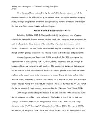 Amazon, Inc. – Managerial Vs. Financial Accounting Principles in
Action
4
Over the years, Bezos continued to “up the ante” of his business ventures, as will be
discussed in detail, all the while driving up his business profile, stock price, valuation, company
profile, holdings, and personal investments through carefully planned investments and strategies
that have served the Amazon founder well over the years.
Amazon Growth & Diversification of Assets
Following the IPO in 1997, Jeff Bezos did not sit idly by riding the wave of success
afforded him through his business ventures of online book sales. Early on, Bezos recognized the
need for change in the future in terms of the availability of products to consumers via the
internet. He continued this theory as he was determined to grow the company size and presence
through carefully planned acquisitions and offerings within his both business and personal life.
Amazon began to grow shortly after the IPO was offered. By 1998 the company had
expanded from its books offerings to CD’s, videos, clothes, electronics, toys, etc. through its
business affiliates and partnerships with suppliers. This was the first implication that Amazon
had the intention to help small businesses flourish as it offered products which were not readily
available to the general public at the brick and mortar stores. During this time, analysts in the
financial industry questioned if Amazon could survive the tech bubble but Bezos was determined
to see it through. Going from sales of $21k a week in 1995 to $17B per year by 2011, he proved
that the site was exactly what consumers were searching for (Biography.Com Editors, 2014).
2006 brought another change for Amazon in the form of its first VOD service and by the
time the company reached its 10 year anniversary, they decided to branch out into their own
offerings. Consumers embraced the first generation release of the Kindle as a cost-saving
alternative to the IPad™ from Apple™ (Biography.Com Editors, 2014). However, in 1999 he
was awarded his first patent for the “buy it now” button offering which is a precursor to the data
 