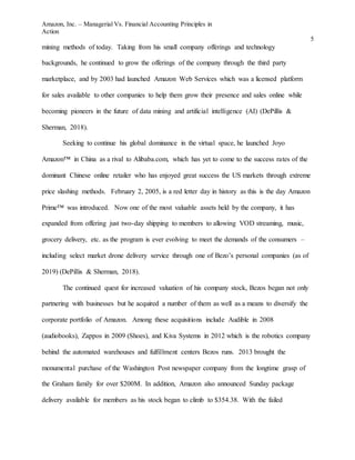 Amazon, Inc. – Managerial Vs. Financial Accounting Principles in
Action
5
mining methods of today. Taking from his small company offerings and technology
backgrounds, he continued to grow the offerings of the company through the third party
marketplace, and by 2003 had launched Amazon Web Services which was a licensed platform
for sales available to other companies to help them grow their presence and sales online while
becoming pioneers in the future of data mining and artificial intelligence (AI) (DePillis &
Sherman, 2018).
Seeking to continue his global dominance in the virtual space, he launched Joyo
Amazon™ in China as a rival to Alibaba.com, which has yet to come to the success rates of the
dominant Chinese online retailer who has enjoyed great success the US markets through extreme
price slashing methods. February 2, 2005, is a red letter day in history as this is the day Amazon
Prime™ was introduced. Now one of the most valuable assets held by the company, it has
expanded from offering just two-day shipping to members to allowing VOD streaming, music,
grocery delivery, etc. as the program is ever evolving to meet the demands of the consumers –
including select market drone delivery service through one of Bezo’s personal companies (as of
2019) (DePillis & Sherman, 2018).
The continued quest for increased valuation of his company stock, Bezos began not only
partnering with businesses but he acquired a number of them as well as a means to diversify the
corporate portfolio of Amazon. Among these acquisitions include Audible in 2008
(audiobooks), Zappos in 2009 (Shoes), and Kiva Systems in 2012 which is the robotics company
behind the automated warehouses and fulfillment centers Bezos runs. 2013 brought the
monumental purchase of the Washington Post newspaper company from the longtime grasp of
the Graham family for over $200M. In addition, Amazon also announced Sunday package
delivery available for members as his stock began to climb to $354.38. With the failed
 