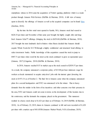 Amazon, Inc. – Managerial Vs. Financial Accounting Principles in
Action
6
smartphone release in 2014 came the acquisition of Twitch (gaming platform) which is a resale
product through Amazon Web Services (DePillis & Sherman, 2018). A full view of money
spent to diversify the offerings of Amazon as well as the acquired companies can be found Here
(Zaroban, 2018).
By the time the first retail store opened in Seattle, WA, Amazon stock had soared to
$628.35 per share and November of that same year brought the highly sought after and long-
lived Amazon Echo™ offerings (bringing the stock to $659.68) (DePillis & Sherman, 2018).
2017 brought the most landmark deal to fruition when Bezos decided that Amazon should
acquire Whole Foods for $13.7B through a highly confidential and structured bond offering to
select investment banks. Public knowledge of this acquisition caused the stock to jump to
$987.71 per share when word hit the street as the stock continued to grow at exponential pace
(Linnane, 2017) (Ungarino, 2018) (DePillis & Sherman, 2018).
In 2018, Amazon reached $1T in market cap as the stock soared to $2039.57 per share.
As a result, the company announced a corporate policy of $15.00 per hour minimum wage for
workers as locals stammered to acquire entry-level jobs with the internet giant (lowering the
stock to $1971.31 as of October 2. The final hit to Amazon came when the company announced
plans for a second headquarters and NYC was announced to be the winner. Due to heavy
demands from the retailer in the form of tax incentives and other concerns over their presence in
the area, NYC and Amazon could not come to terms on the development of this location due to
the controversy and the demands the company placed on the government. This maneuver
resulted in a heavy stock drop to $1,621 per share as of February 14, 2019 (DePillis & Sherman,
2018). As of February 22, 2019, shares in Amazon continued to fall and were recorded at $1,630
per share with a market cap of 801.055B (Amazon Market Watch, N.D.) (Goodman, 2019).
 