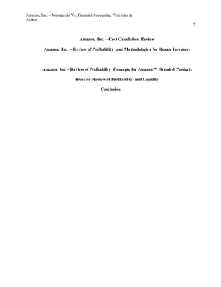 Amazon, Inc. – Managerial Vs. Financial Accounting Principles in
Action
7
Amazon, Inc. – Cost Calculation Review
Amazon, Inc. – Review of Profitability and Methodologies for Resale Inventory
Amazon, Inc – Review of Profitability Concepts for Amazon™ Branded Products
Investor Review of Profitability and Liquidity
Conclusion
 